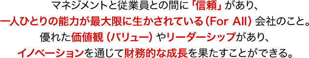 マネジメントと従業員との間に「信頼」があり、一人ひとりの能力が最大限に生かされている(For All)会社のこと。優れた価値観(バリュー)やリーダーシップがあり、イノベーションを通じて財務的な成長を果たすことができる。